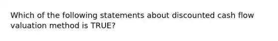 Which of the following statements about discounted cash flow valuation method is TRUE?