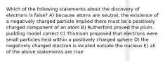 Which of the following statements about the discovery of electrons is false? A) because atoms are neutral, the existence of a negatively charged particle implied there must be a positively charged component of an atom B) Rutherford proved the plum-pudding model correct C) Thomson proposed that electrons were small particles held within a positively charged sphere D) the negatively charged electron is located outside the nucleus E) all of the above statements are true