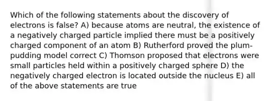 Which of the following statements about the discovery of electrons is false? A) because atoms are neutral, the existence of a negatively charged particle implied there must be a positively charged component of an atom B) Rutherford proved the plum-pudding model correct C) Thomson proposed that electrons were small particles held within a positively charged sphere D) the negatively charged electron is located outside the nucleus E) all of the above statements are true