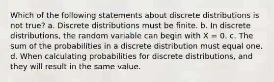 Which of the following statements about discrete distributions is not true? a. Discrete distributions must be finite. b. In discrete distributions, the random variable can begin with X = 0. c. The sum of the probabilities in a discrete distribution must equal one. d. When calculating probabilities for discrete distributions, and they will result in the same value.