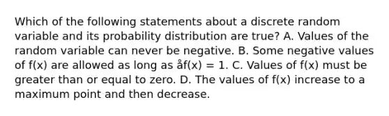 Which of the following statements about a discrete random variable and its probability distribution are true? A. Values of the random variable can never be negative. B. Some negative values of f(x) are allowed as long as åf(x) = 1. C. Values of f(x) must be greater than or equal to zero. D. The values of f(x) increase to a maximum point and then decrease.