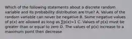 Which of the following statements about a discrete random variable and its probability distribution are true? A. Values of the random variable can never be negative B. Some negative values of p(x) are allowed as long as ∑p(x)=1 C. Values of p(x) must be greater than or equal to zero D. The values of p(x) increase to a maximum point then decrease