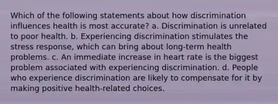 Which of the following statements about how discrimination influences health is most accurate? a. Discrimination is unrelated to poor health. b. Experiencing discrimination stimulates the stress response, which can bring about long-term health problems. c. An immediate increase in heart rate is the biggest problem associated with experiencing discrimination. d. People who experience discrimination are likely to compensate for it by making positive health-related choices.