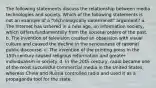 The following statements discuss the relationship between media technologies and society. Which of the following statements is not an example of a "technologically determinist" argument? a. The Internet has ushered in a new age, an information society, which differs fundamentally from the societal orders of the past. b. The invention of television created an obsession with visual culture and caused the decline in the seriousness of rational public discourse. c. The invention of the printing press in the 15th century caused religious reformation and greater individualism in society. d. In the 20th century, radio became one of the most successful commercial media in the United States, whereas China and Russia controlled radio and used it as a propaganda tool for the state.