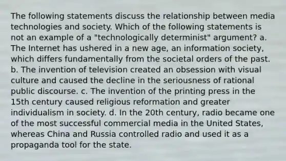 The following statements discuss the relationship between media technologies and society. Which of the following statements is not an example of a "technologically determinist" argument? a. The Internet has ushered in a new age, an information society, which differs fundamentally from the societal orders of the past. b. The invention of television created an obsession with visual culture and caused the decline in the seriousness of rational public discourse. c. The invention of the printing press in the 15th century caused religious reformation and greater individualism in society. d. In the 20th century, radio became one of the most successful commercial media in the United States, whereas China and Russia controlled radio and used it as a propaganda tool for the state.