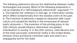 The following statements discuss the relationship between media technologies and society. Which of the following statements is not an example of a "technologically determinist" argument? *** a. The Internet has ushered in a new age, an information society, which differs fundamentally from the societal orders of the past. b. The invention of television created an obsession with visual culture and caused the decline in the seriousness of rational public discourse. c. The invention of the printing press in the 15th century caused religious reformation and greater individualism in society. d. In the 20th century, radio became one of the most successful commercial media in the United States, whereas China and Russia controlled radio and used it as a propaganda tool for the state.