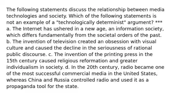 The following statements discuss the relationship between media technologies and society. Which of the following statements is not an example of a "technologically determinist" argument? *** a. The Internet has ushered in a new age, an information society, which differs fundamentally from the societal orders of the past. b. The invention of television created an obsession with visual culture and caused the decline in the seriousness of rational public discourse. c. The invention of the printing press in the 15th century caused religious reformation and greater individualism in society. d. In the 20th century, radio became one of the most successful commercial media in the United States, whereas China and Russia controlled radio and used it as a propaganda tool for the state.