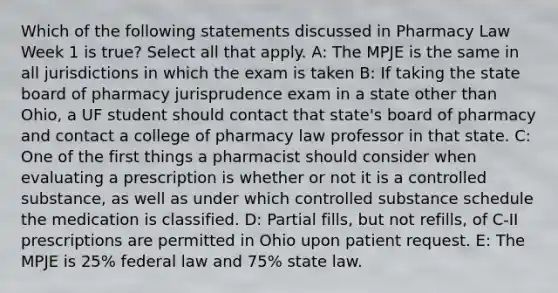 Which of the following statements discussed in Pharmacy Law Week 1 is true? Select all that apply. A: The MPJE is the same in all jurisdictions in which the exam is taken B: If taking the state board of pharmacy jurisprudence exam in a state other than Ohio, a UF student should contact that state's board of pharmacy and contact a college of pharmacy law professor in that state. C: One of the first things a pharmacist should consider when evaluating a prescription is whether or not it is a controlled substance, as well as under which controlled substance schedule the medication is classified. D: Partial fills, but not refills, of C-II prescriptions are permitted in Ohio upon patient request. E: The MPJE is 25% federal law and 75% state law.