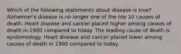 Which of the following statements about disease is true? Alzheimer's disease is no longer one of the top 10 causes of death. Heart disease and cancer placed higher among causes of death in 1900 compared to today. The leading cause of death is epidemiology. Heart disease and cancer placed lower among causes of death in 1900 compared to today.