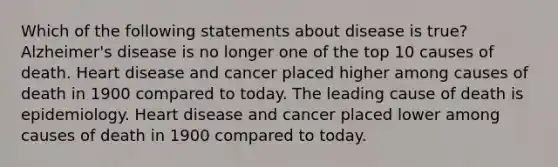 Which of the following statements about disease is true? Alzheimer's disease is no longer one of the top 10 causes of death. Heart disease and cancer placed higher among causes of death in 1900 compared to today. The leading cause of death is epidemiology. Heart disease and cancer placed lower among causes of death in 1900 compared to today.