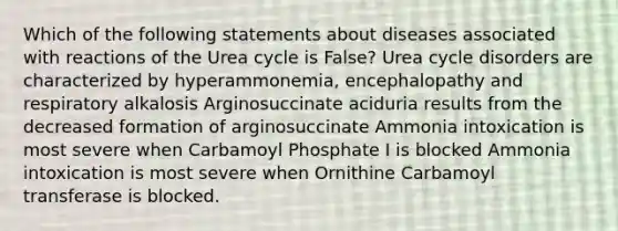 Which of the following statements about diseases associated with reactions of the Urea cycle is False? Urea cycle disorders are characterized by hyperammonemia, encephalopathy and respiratory alkalosis Arginosuccinate aciduria results from the decreased formation of arginosuccinate Ammonia intoxication is most severe when Carbamoyl Phosphate I is blocked Ammonia intoxication is most severe when Ornithine Carbamoyl transferase is blocked.