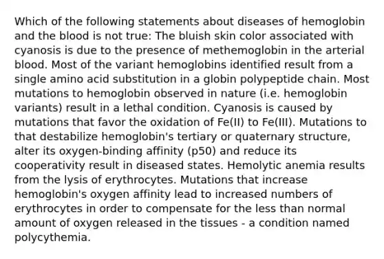 Which of the following statements about diseases of hemoglobin and the blood is not true: The bluish skin color associated with cyanosis is due to the presence of methemoglobin in the arterial blood. Most of the variant hemoglobins identified result from a single amino acid substitution in a globin polypeptide chain. Most mutations to hemoglobin observed in nature (i.e. hemoglobin variants) result in a lethal condition. Cyanosis is caused by mutations that favor the oxidation of Fe(II) to Fe(III). Mutations to that destabilize hemoglobin's tertiary or quaternary structure, alter its oxygen-binding affinity (p50) and reduce its cooperativity result in diseased states. Hemolytic anemia results from the lysis of erythrocytes. Mutations that increase hemoglobin's oxygen affinity lead to increased numbers of erythrocytes in order to compensate for the less than normal amount of oxygen released in the tissues - a condition named polycythemia.