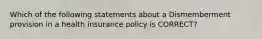 Which of the following statements about a Dismemberment provision in a health insurance policy is CORRECT?