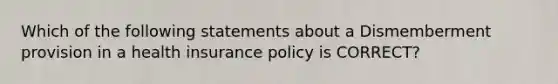 Which of the following statements about a Dismemberment provision in a health insurance policy is CORRECT?