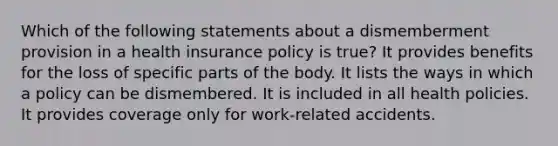 Which of the following statements about a dismemberment provision in a health insurance policy is true? It provides benefits for the loss of specific parts of the body. It lists the ways in which a policy can be dismembered. It is included in all health policies. It provides coverage only for work-related accidents.