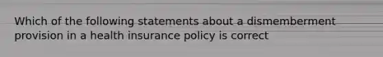 Which of the following statements about a dismemberment provision in a health insurance policy is correct