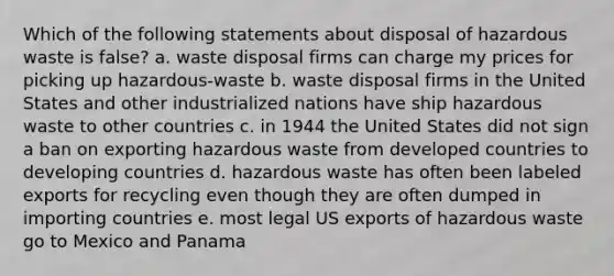 Which of the following statements about disposal of hazardous waste is false? a. waste disposal firms can charge my prices for picking up hazardous-waste b. waste disposal firms in the United States and other industrialized nations have ship hazardous waste to other countries c. in 1944 the United States did not sign a ban on exporting hazardous waste from developed countries to developing countries d. hazardous waste has often been labeled exports for recycling even though they are often dumped in importing countries e. most legal US exports of hazardous waste go to Mexico and Panama