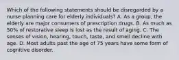 Which of the following statements should be disregarded by a nurse planning care for elderly individuals? A. As a group, the elderly are major consumers of prescription drugs. B. As much as 50% of restorative sleep is lost as the result of aging. C. The senses of vision, hearing, touch, taste, and smell decline with age. D. Most adults past the age of 75 years have some form of cognitive disorder.