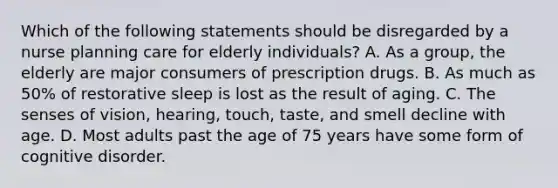 Which of the following statements should be disregarded by a nurse planning care for elderly individuals? A. As a group, the elderly are major consumers of prescription drugs. B. As much as 50% of restorative sleep is lost as the result of aging. C. The senses of vision, hearing, touch, taste, and smell decline with age. D. Most adults past the age of 75 years have some form of cognitive disorder.