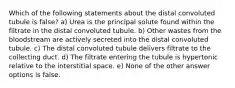 Which of the following statements about the distal convoluted tubule is false? a) Urea is the principal solute found within the filtrate in the distal convoluted tubule. b) Other wastes from the bloodstream are actively secreted into the distal convoluted tubule. c) The distal convoluted tubule delivers filtrate to the collecting duct. d) The filtrate entering the tubule is hypertonic relative to the interstitial space. e) None of the other answer options is false.