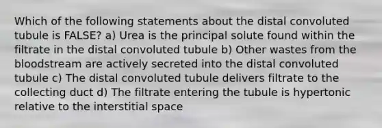 Which of the following statements about the distal convoluted tubule is FALSE? a) Urea is the principal solute found within the filtrate in the distal convoluted tubule b) Other wastes from the bloodstream are actively secreted into the distal convoluted tubule c) The distal convoluted tubule delivers filtrate to the collecting duct d) The filtrate entering the tubule is hypertonic relative to the interstitial space