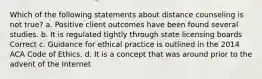 Which of the following statements about distance counseling is not true? a. Positive client outcomes have been found several studies. b. It is regulated tightly through state licensing boards Correct c. Guidance for ethical practice is outlined in the 2014 ACA Code of Ethics. d. It is a concept that was around prior to the advent of the Internet