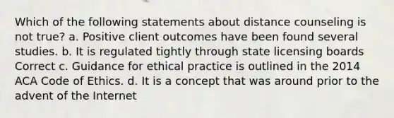 Which of the following statements about distance counseling is not true? a. Positive client outcomes have been found several studies. b. It is regulated tightly through state licensing boards Correct c. Guidance for ethical practice is outlined in the 2014 ACA Code of Ethics. d. It is a concept that was around prior to the advent of the Internet