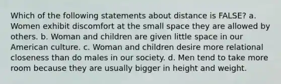 Which of the following statements about distance is FALSE? a. Women exhibit discomfort at the small space they are allowed by others. b. Woman and children are given little space in our American culture. c. Woman and children desire more relational closeness than do males in our society. d. Men tend to take more room because they are usually bigger in height and weight.