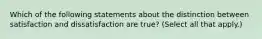 Which of the following statements about the distinction between satisfaction and dissatisfaction are true? (Select all that apply.)