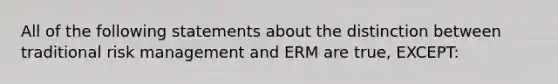 All of the following statements about the distinction between traditional risk management and ERM are true, EXCEPT: