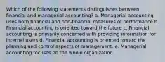 Which of the following statements distinguishes between financial and managerial accounting? a. Managerial accounting uses both financial and non-financial measures of performance b. Financial accounting is oriented toward the future c. Financial accounting is primarily concerned with providing information for internal users d. Financial accounting is oriented toward the planning and control aspects of management. e. Managerial accounting focuses on the whole organization