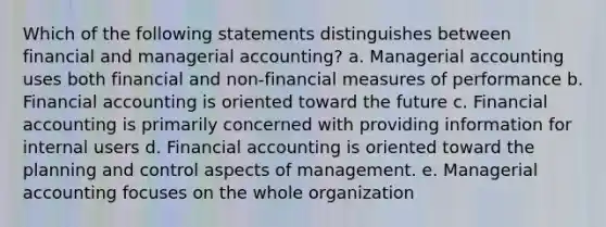 Which of the following statements distinguishes between financial and managerial accounting? a. Managerial accounting uses both financial and non-financial measures of performance b. Financial accounting is oriented toward the future c. Financial accounting is primarily concerned with providing information for internal users d. Financial accounting is oriented toward the planning and control aspects of management. e. Managerial accounting focuses on the whole organization