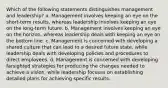 Which of the following statements distinguishes management and leadership? a. Management involves keeping an eye on the short-term results, whereas leadership involves keeping an eye on the long-term future. b. Management involves keeping an eye on the horizon, whereas leadership deals with keeping an eye on the bottom line. c. Management is concerned with developing a shared culture that can lead to a desired future state, while leadership deals with developing policies and procedures to direct employees. d. Management is concerned with developing farsighted strategies for producing the changes needed to achieve a vision, while leadership focuses on establishing detailed plans for achieving specific results.