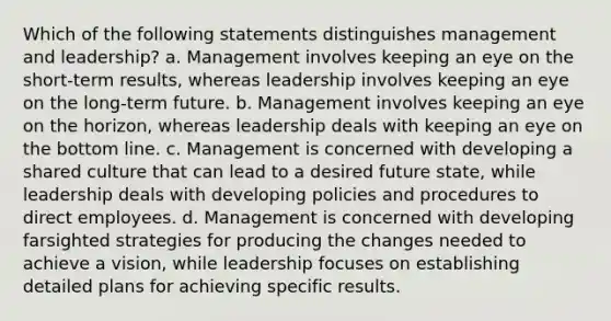 Which of the following statements distinguishes management and leadership? a. Management involves keeping an eye on the short-term results, whereas leadership involves keeping an eye on the long-term future. b. Management involves keeping an eye on the horizon, whereas leadership deals with keeping an eye on the bottom line. c. Management is concerned with developing a shared culture that can lead to a desired future state, while leadership deals with developing policies and procedures to direct employees. d. Management is concerned with developing farsighted strategies for producing the changes needed to achieve a vision, while leadership focuses on establishing detailed plans for achieving specific results.