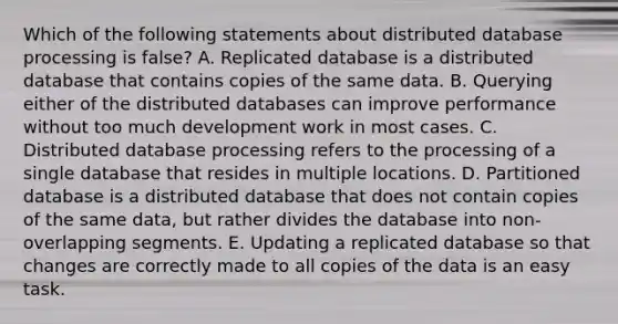 Which of the following statements about distributed database processing is​ false? A. Replicated database is a distributed database that contains copies of the same data. B. Querying either of the distributed databases can improve performance without too much development work in most cases. C. Distributed database processing refers to the processing of a single database that resides in multiple locations. D. Partitioned database is a distributed database that does not contain copies of the same​ data, but rather divides the database into​ non-overlapping segments. E. Updating a replicated database so that changes are correctly made to all copies of the data is an easy task.