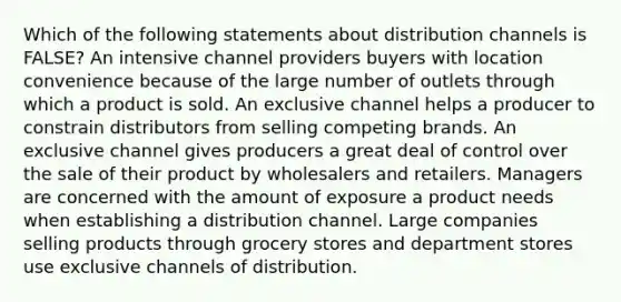 Which of the following statements about distribution channels is FALSE? An intensive channel providers buyers with location convenience because of the large number of outlets through which a product is sold. An exclusive channel helps a producer to constrain distributors from selling competing brands. An exclusive channel gives producers a great deal of control over the sale of their product by wholesalers and retailers. Managers are concerned with the amount of exposure a product needs when establishing a distribution channel. Large companies selling products through grocery stores and department stores use exclusive channels of distribution.