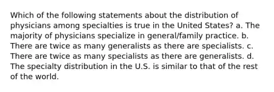 Which of the following statements about the distribution of physicians among specialties is true in the United States? a. The majority of physicians specialize in general/family practice. b. There are twice as many generalists as there are specialists. c. There are twice as many specialists as there are generalists. d. The specialty distribution in the U.S. is similar to that of the rest of the world.