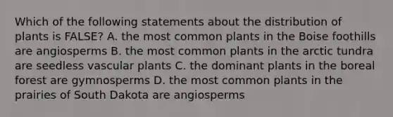 Which of the following statements about the distribution of plants is FALSE? A. the most common plants in the Boise foothills are angiosperms B. the most common plants in the arctic tundra are seedless vascular plants C. the dominant plants in the boreal forest are gymnosperms D. the most common plants in the prairies of South Dakota are angiosperms