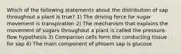 Which of the following statements about the distribution of sap throughout a plant is true? 1) The driving force for sugar movement is transpiration 2) The mechanism that explains the movement of sugars throughout a plant is called the pressure-flow hypothesis 3) Companion cells form the conducting tissue for sap 4) The main component of phloem sap is glucose