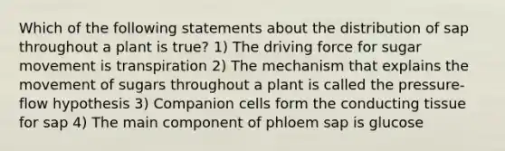 Which of the following statements about the distribution of sap throughout a plant is true? 1) The driving force for sugar movement is transpiration 2) The mechanism that explains the movement of sugars throughout a plant is called the pressure-flow hypothesis 3) Companion cells form the conducting tissue for sap 4) The main component of phloem sap is glucose