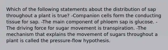 Which of the following statements about the distribution of sap throughout a plant is true? -Companion cells form the conducting tissue for sap. -The main component of phloem sap is glucose. -The driving force for sugar movement is transpiration. -The mechanism that explains the movement of sugars throughout a plant is called the pressure-flow hypothesis.