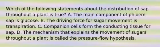 Which of the following statements about the distribution of sap throughout a plant is true? A. The main component of phloem sap is glucose. B. The driving force for sugar movement is transpiration. C. Companion cells form the conducting tissue for sap. D. The mechanism that explains the movement of sugars throughout a plant is called the pressure-flow hypothesis.