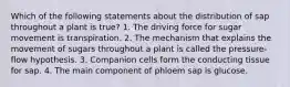 Which of the following statements about the distribution of sap throughout a plant is true? 1. The driving force for sugar movement is transpiration. 2. The mechanism that explains the movement of sugars throughout a plant is called the pressure-flow hypothesis. 3. Companion cells form the conducting tissue for sap. 4. The main component of phloem sap is glucose.