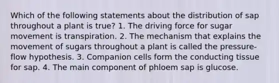 Which of the following statements about the distribution of sap throughout a plant is true? 1. The driving force for sugar movement is transpiration. 2. The mechanism that explains the movement of sugars throughout a plant is called the pressure-flow hypothesis. 3. Companion cells form the conducting tissue for sap. 4. The main component of phloem sap is glucose.