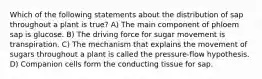 Which of the following statements about the distribution of sap throughout a plant is true? A) The main component of phloem sap is glucose. B) The driving force for sugar movement is transpiration. C) The mechanism that explains the movement of sugars throughout a plant is called the pressure-flow hypothesis. D) Companion cells form the conducting tissue for sap.