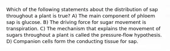 Which of the following statements about the distribution of sap throughout a plant is true? A) The main component of phloem sap is glucose. B) The driving force for sugar movement is transpiration. C) The mechanism that explains the movement of sugars throughout a plant is called the pressure-flow hypothesis. D) Companion cells form the conducting tissue for sap.