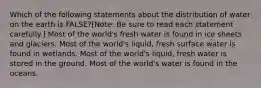 Which of the following statements about the distribution of water on the earth is FALSE?[Note: Be sure to read each statement carefully.] Most of the world's fresh water is found in ice sheets and glaciers. Most of the world's liquid, fresh surface water is found in wetlands. Most of the world's liquid, fresh water is stored in the ground. Most of the world's water is found in the oceans.