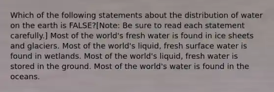 Which of the following statements about the distribution of water on the earth is FALSE?[Note: Be sure to read each statement carefully.] Most of the world's fresh water is found in ice sheets and glaciers. Most of the world's liquid, fresh surface water is found in wetlands. Most of the world's liquid, fresh water is stored in the ground. Most of the world's water is found in the oceans.