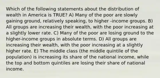 Which of the following statements about the distribution of wealth in America is TRUE? A) Many of the poor are slowly gaining ground, relatively speaking, to higher -income groups. B) All groups are increasing their wealth, with the poor increasing at a slightly lower rate. C) Many of the poor are losing ground to the higher-income groups in absolute terms. D) All groups are increasing their wealth, with the poor increasing at a slightly higher rate. E) The middle class (the middle quintile of the population) is increasing its share of the national income, while the top and bottom quintiles are losing their share of national income.