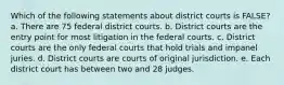 Which of the following statements about district courts is FALSE? a. There are 75 federal district courts. b. District courts are the entry point for most litigation in the federal courts. c. District courts are the only federal courts that hold trials and impanel juries. d. District courts are courts of original jurisdiction. e. Each district court has between two and 28 judges.